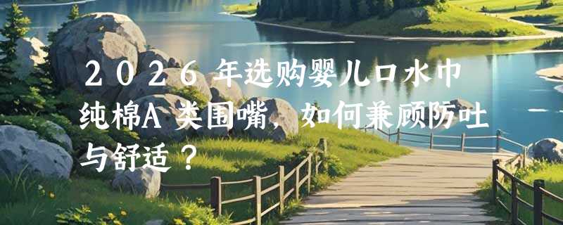 2026年选购婴儿口水巾纯棉A类围嘴，如何兼顾防吐与舒适？