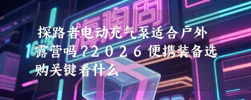 探路者电动充气泵适合户外露营吗？2026便携装备选购关键看什么