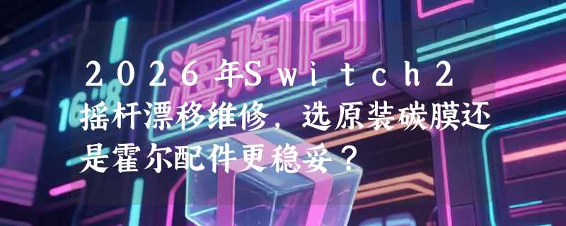 2026年Switch2摇杆漂移维修，选原装碳膜还是霍尔配件更稳妥？