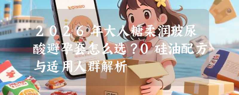 2026年大人糖柔润玻尿酸避孕套怎么选？0硅油配方与适用人群解析