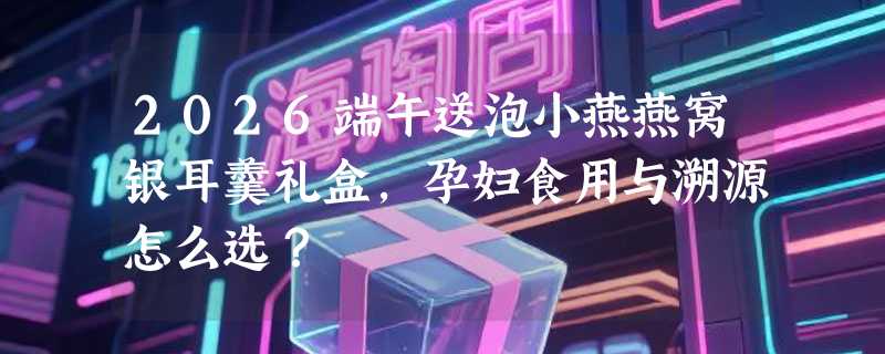 2026端午送泡小燕燕窝银耳羹礼盒，孕妇食用与溯源怎么选？