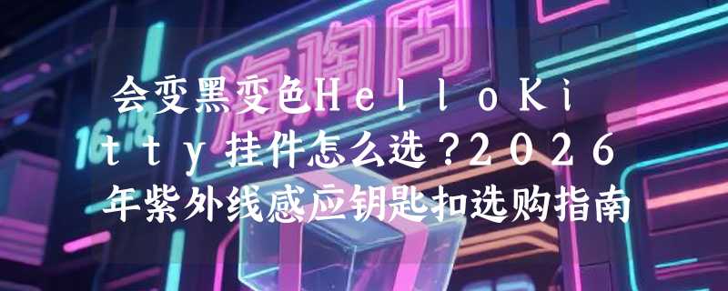 会变黑变色HelloKitty挂件怎么选？2026年紫外线感应钥匙扣选购指南