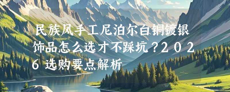 民族风手工尼泊尔白铜镀银饰品怎么选才不踩坑？2026选购要点解析