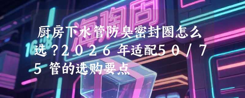 厨房下水管防臭密封圈怎么选？2026年适配50/75管的选购要点