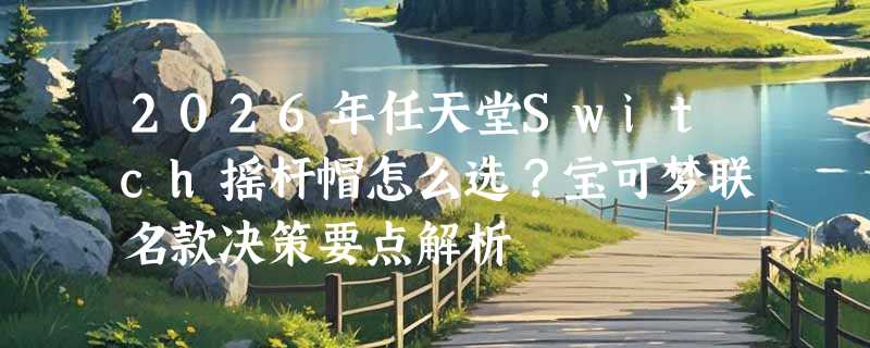 2026年任天堂Switch摇杆帽怎么选？宝可梦联名款决策要点解析