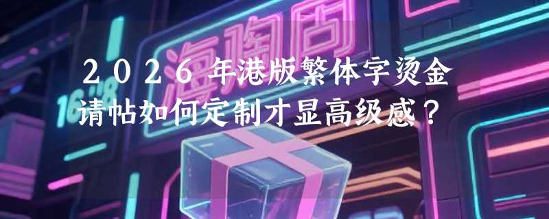 2026年港版繁体字烫金请帖如何定制才显高级感？