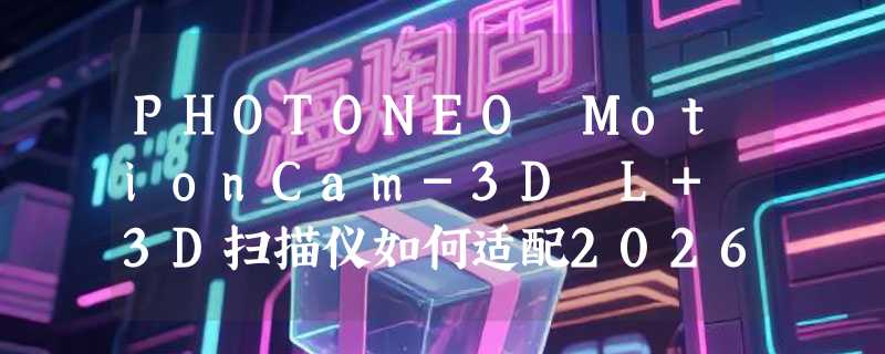 PHOTONEO MotionCam-3D L+ 3D扫描仪如何适配2026动态检测需求？