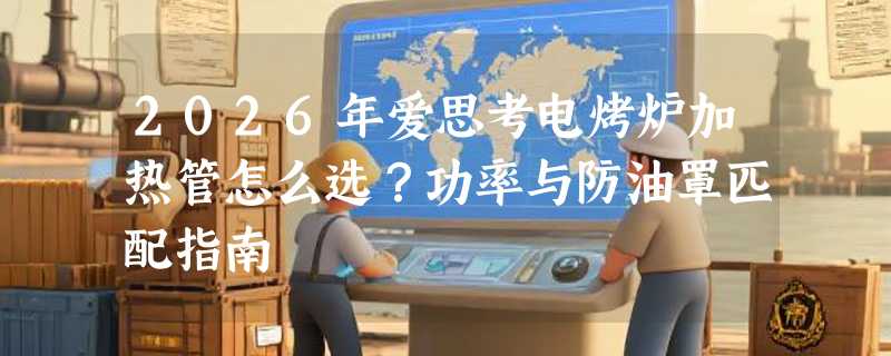 2026年爱思考电烤炉加热管怎么选？功率与防油罩匹配指南