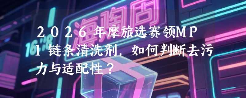 2026年摩旅选赛领MP1链条清洗剂，如何判断去污力与适配性？