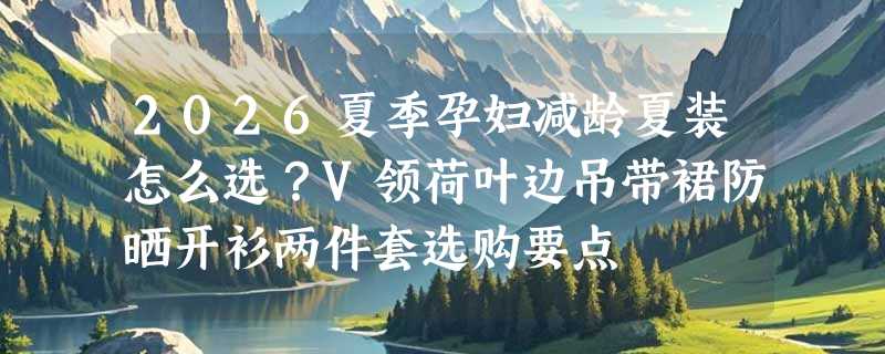 2026夏季孕妇减龄夏装怎么选？V领荷叶边吊带裙防晒开衫两件套选购要点