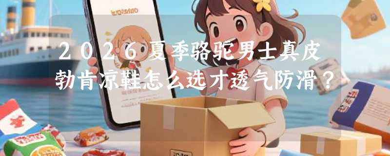2026夏季骆驼男士真皮勃肯凉鞋怎么选才透气防滑？
