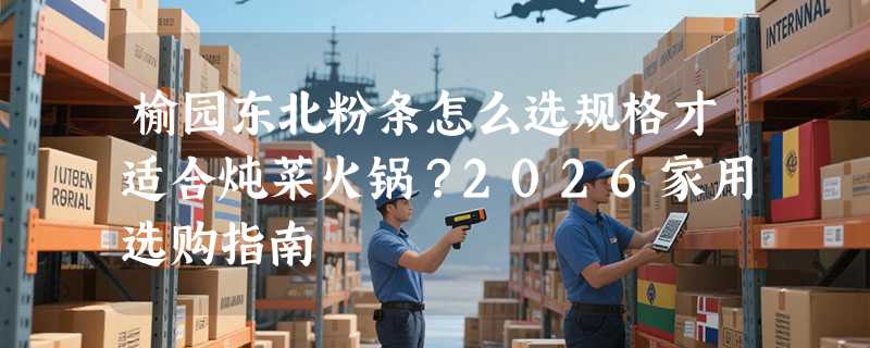 榆园东北粉条怎么选规格才适合炖菜火锅？2026家用选购指南