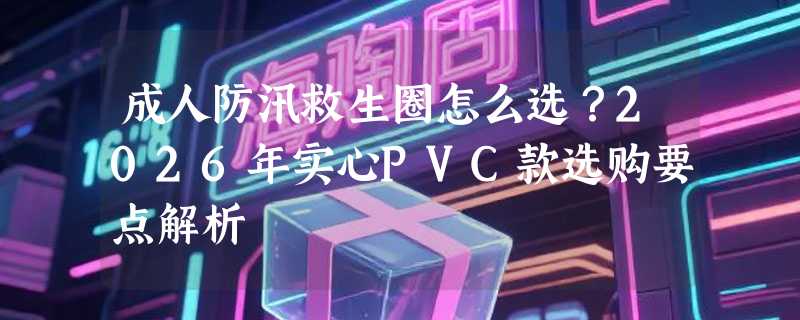 成人防汛救生圈怎么选？2026年实心PVC款选购要点解析
