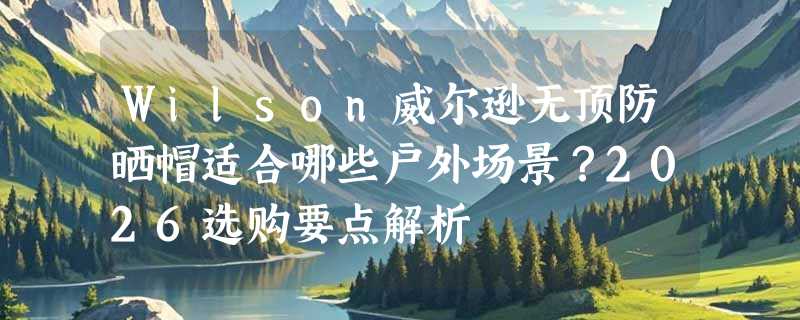 Wilson威尔逊无顶防晒帽适合哪些户外场景？2026选购要点解析
