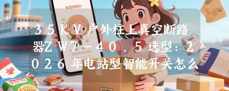 35KV户外柱上真空断路器ZW7-40.5选型：2026年电站型智能开关怎么配？