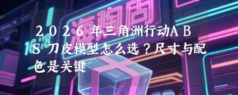 2026年三角洲行动ABS刀皮模型怎么选？尺寸与配色是关键