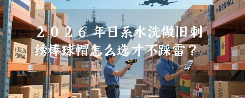 2026年日系水洗做旧刺绣棒球帽怎么选才不踩雷？