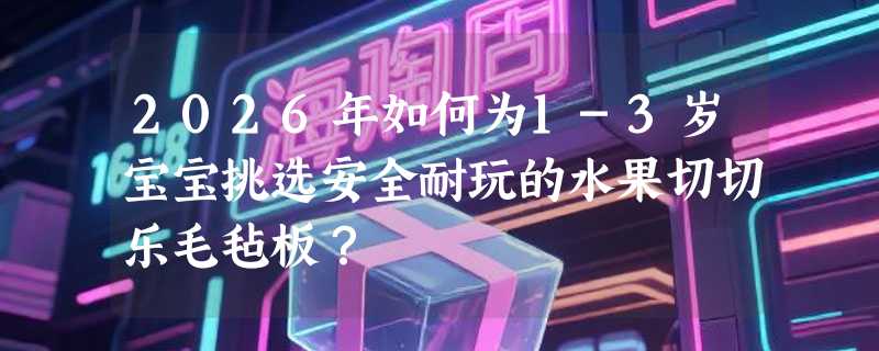 2026年如何为1-3岁宝宝挑选安全耐玩的水果切切乐毛毡板？