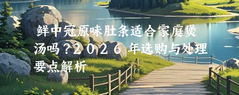 鲜中冠原味肚条适合家庭煲汤吗？2026年选购与处理要点解析