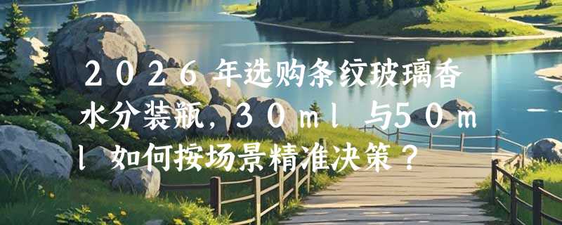 2026年选购条纹玻璃香水分装瓶，30ml与50ml如何按场景精准决策？