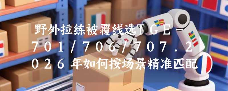 野外拉练被覆线选TGE-701/706/707，2026年如何按场景精准匹配？