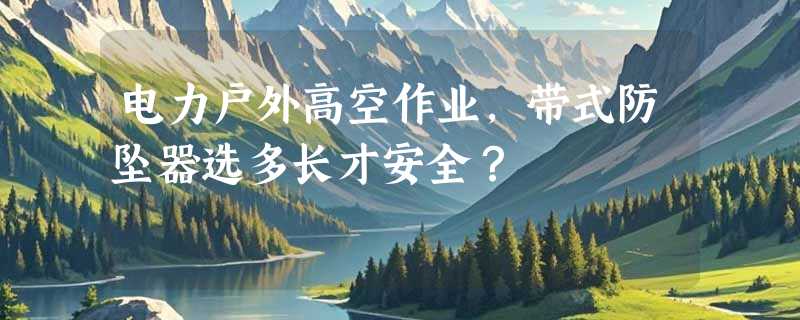电力户外高空作业，带式防坠器选多长才安全？