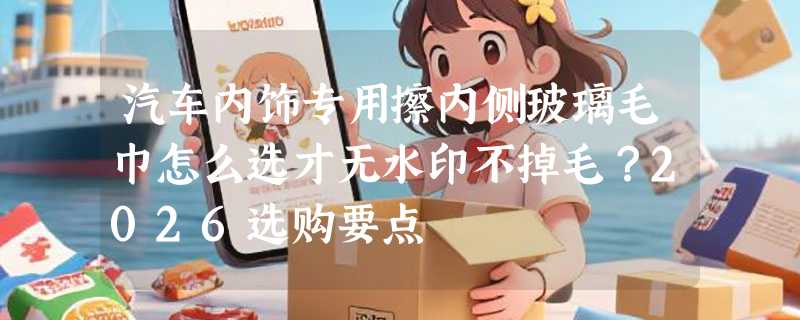 汽车内饰专用擦内侧玻璃毛巾怎么选才无水印不掉毛？2026选购要点