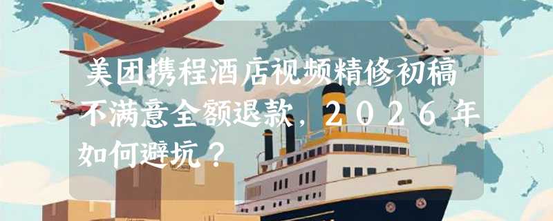 美团携程酒店视频精修初稿不满意全额退款，2026年如何避坑？