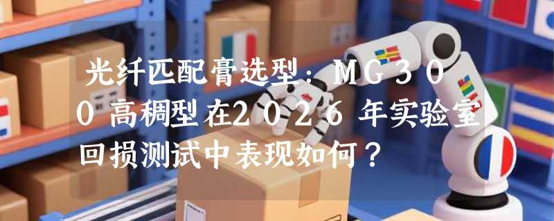 光纤匹配膏选型：MG300高稠型在2026年实验室回损测试中表现如何？