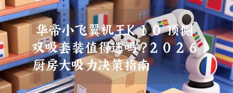 华帝小飞翼机王K10顶侧双吸套装值得选吗？2026厨房大吸力决策指南