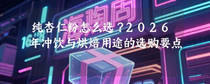 纯杏仁粉怎么选？2026年冲饮与烘焙用途的选购要点