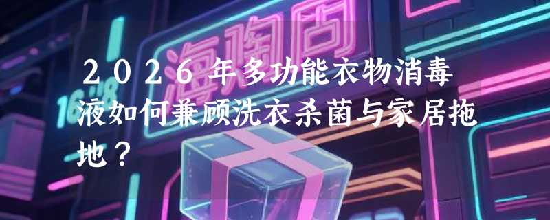 2026年多功能衣物消毒液如何兼顾洗衣杀菌与家居拖地？