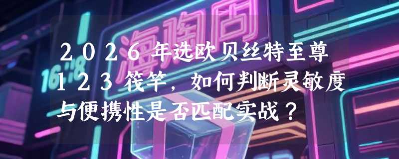 2026年选欧贝丝特至尊123筏竿，如何判断灵敏度与便携性是否匹配实战？