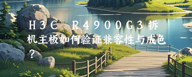H3C R4900G3拆机主板如何验证兼容性与成色？