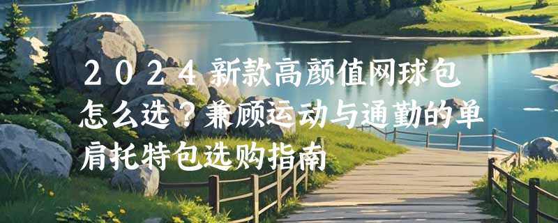 2024新款高颜值网球包怎么选？兼顾运动与通勤的单肩托特包选购指南