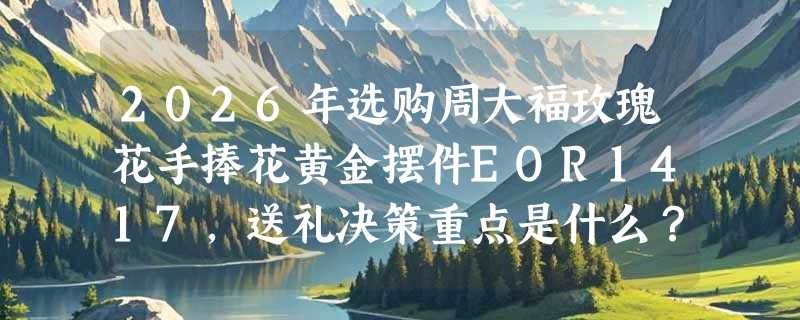 2026年选购周大福玫瑰花手捧花黄金摆件EOR1417，送礼决策重点是什么？