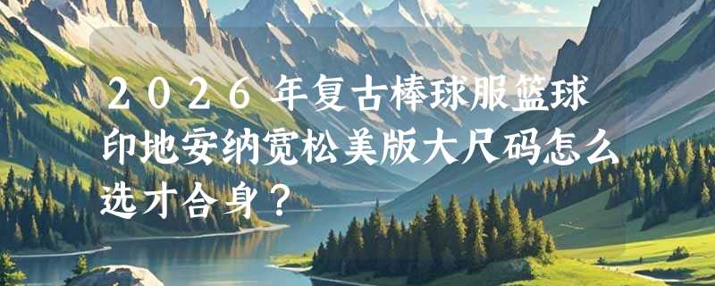 2026年复古棒球服篮球印地安纳宽松美版大尺码怎么选才合身？