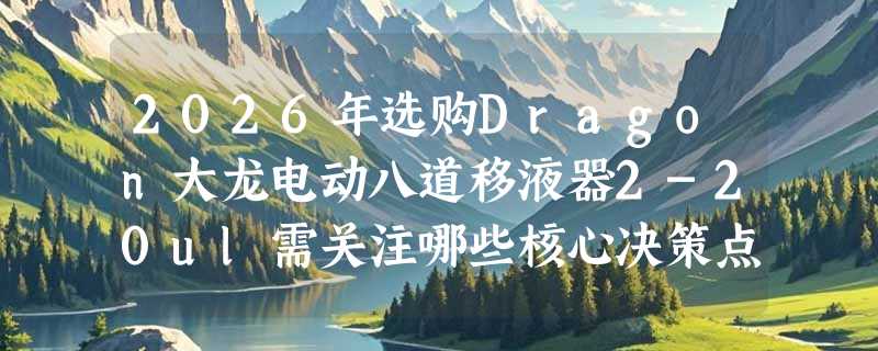 2026年选购Dragon大龙电动八道移液器2-20ul需关注哪些核心决策点？