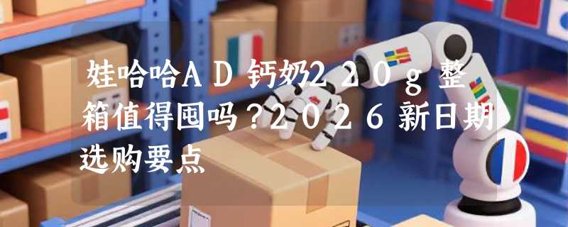 娃哈哈AD钙奶220g整箱值得囤吗？2026新日期选购要点