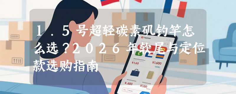 1.5号超轻碳素矶钓竿怎么选？2026年软尾与定位款选购指南
