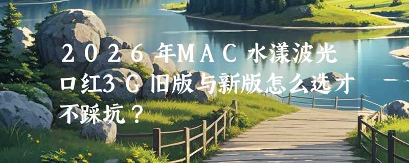 2026年MAC水漾波光口红3G旧版与新版怎么选才不踩坑？