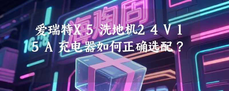 爱瑞特X5洗地机24V15A充电器如何正确选配？