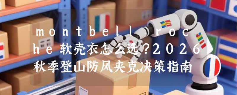 montbell roche软壳衣怎么选？2026秋季登山防风夹克决策指南