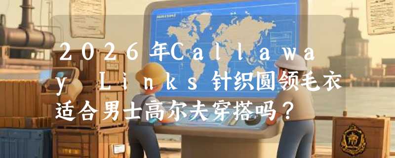 2026年Callaway Links针织圆领毛衣适合男士高尔夫穿搭吗？