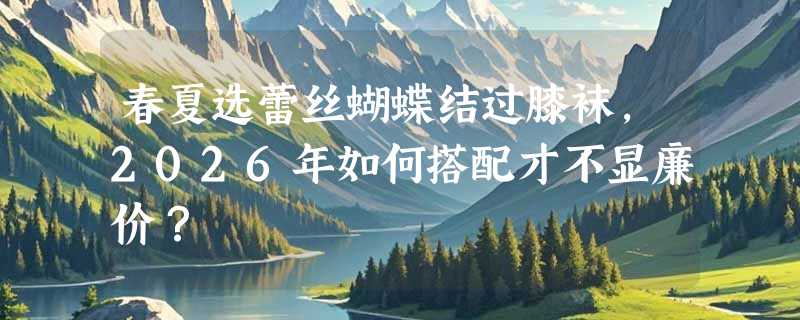 春夏选蕾丝蝴蝶结过膝袜，2026年如何搭配才不显廉价？