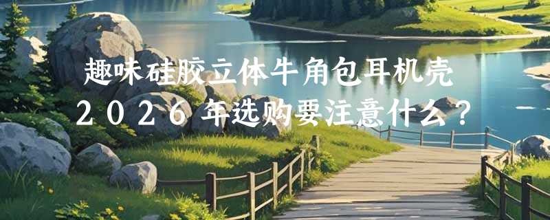 趣味硅胶立体牛角包耳机壳2026年选购要注意什么？