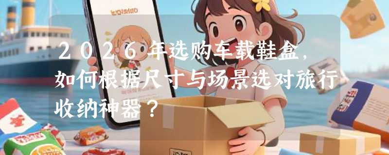 2026年选购车载鞋盒，如何根据尺寸与场景选对旅行收纳神器？