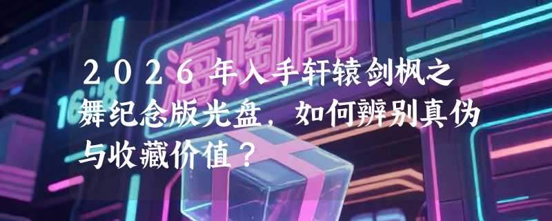 2026年入手轩辕剑枫之舞纪念版光盘，如何辨别真伪与收藏价值？