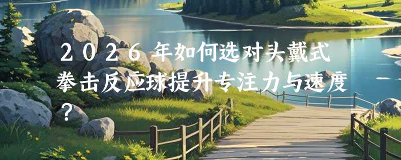 2026年如何选对头戴式拳击反应球提升专注力与速度？