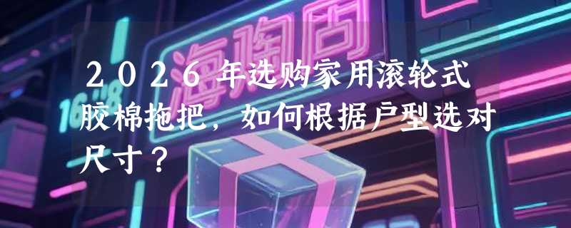2026年选购家用滚轮式胶棉拖把，如何根据户型选对尺寸？